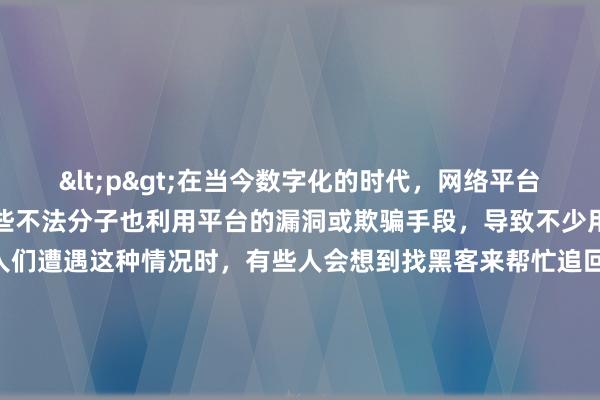 <p>在当今数字化的时代，网络平台交易日益频繁，然而，一些不法分子也利用平台的漏洞或欺骗手段，导致不少用户遭受经济损失。当人们遭遇这种情况时，有些人会想到找黑客来帮忙追回平台的钱，但这种做法真的可行且安全吗？</p><p>从理论上来说，黑客拥有高超的技术能力，他们或许能够突破某些平台的安全防线，找到资金流向的线索，甚至有可能将钱追回。比如，一些黑客擅长追踪网络数